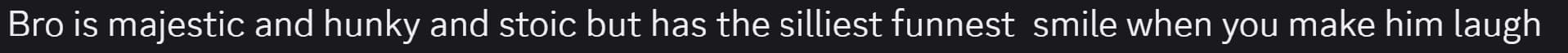 a screencap of a discord message that reads, 'Bro is majectic and hunky and stoic but has the silliest funnest smile when you make him laugh.'